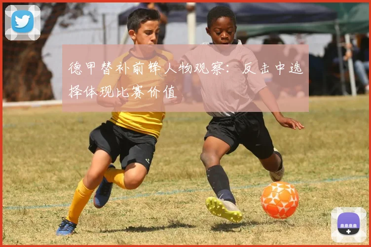 德甲替补前锋人物观察：反击中选择体现比赛价值