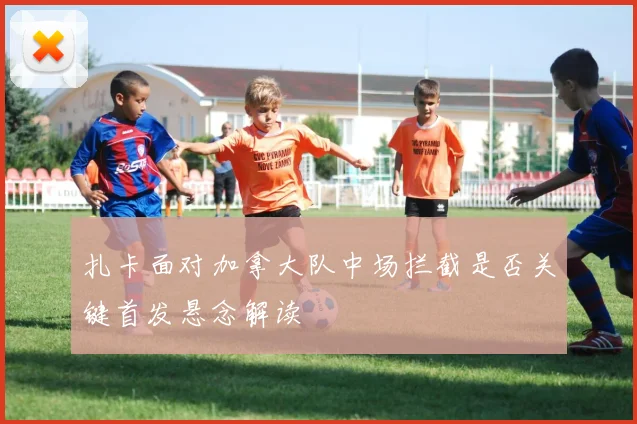 扎卡面对加拿大队中场拦截是否关键首发悬念解读