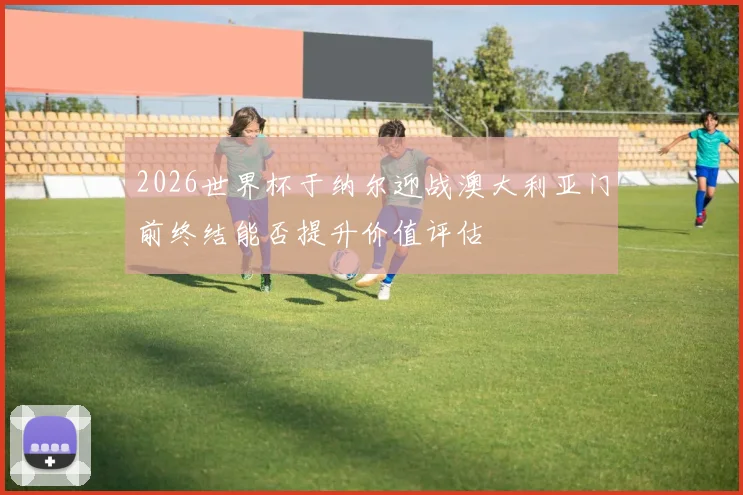 2026世界杯于纳尔迎战澳大利亚门前终结能否提升价值评估