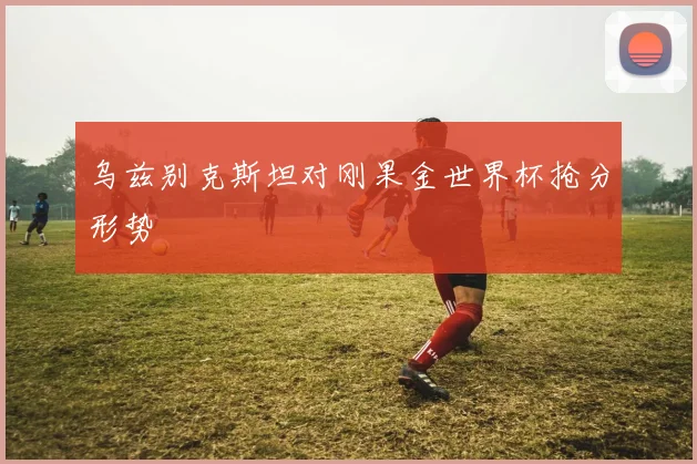 乌兹别克斯坦对刚果金世界杯抢分形势