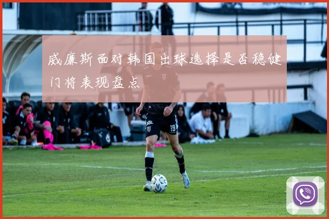 威廉斯面对韩国出球选择是否稳健门将表现盘点