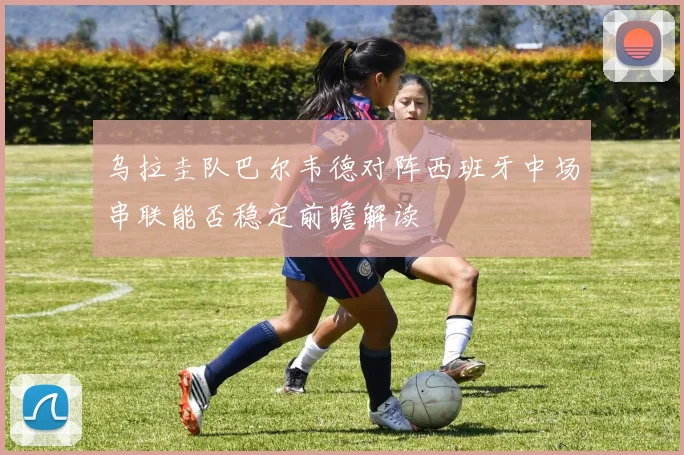 乌拉圭队巴尔韦德对阵西班牙中场串联能否稳定前瞻解读